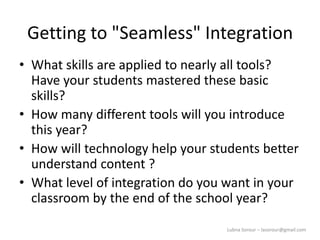 Lubna Sorour – lasorour@gmail.com
Getting to "Seamless" Integration
• What skills are applied to nearly all tools?
Have your students mastered these basic
skills?
• How many different tools will you introduce
this year?
• How will technology help your students better
understand content ?
• What level of integration do you want in your
classroom by the end of the school year?
 