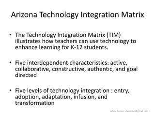 Lubna Sorour – lasorour@gmail.com
Arizona Technology Integration Matrix
• The Technology Integration Matrix (TIM)
illustrates how teachers can use technology to
enhance learning for K-12 students.
• Five interdependent characteristics: active,
collaborative, constructive, authentic, and goal
directed
• Five levels of technology integration : entry,
adoption, adaptation, infusion, and
transformation
 