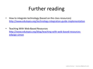 Lubna Sorour – lasorour@gmail.com
Further reading
• How to integrate technology (based on the class resources)
http://www.edutopia.org/technology-integration-guide-implementation
• Teaching With Web-Based Resources
http://www.edutopia.org/blog/teaching-with-web-based-resources-
edwige-simon
 