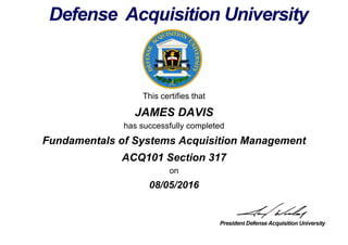 This certifies that
JAMES DAVIS
has successfully completed
ACQ101 Section 317
on
08/05/2016
Fundamentals of Systems Acquisition Management
 