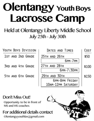 Olentangy
Camp
BoysYouth
Lacrosse
HeldatOlentangyLibertyMiddleSchool
July25th-July30th
Olentangyyouthlax@gmail.com
Opportunitytobeinfrontof
MSandHScoaches
Foradditionaldetailscontact
Don’tMissOut!
YouthBoysDivision
1stand2ndGrade
3rdand4thGrade
5thand6thGrade
DatesandTimes
25thand26th
27thand28th
6pm-7:30pm
6pm-7pm
29thand30th
6pm-8pmFriday
10am-12pmSaturday
$150
$100
$50
Cost
 