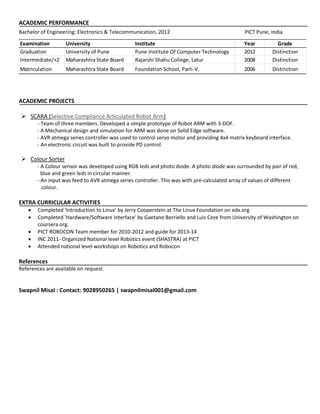 ACADEMIC PERFORMANCE
Bachelor of Engineering: Electronics & Telecommunication, 2012 PICT Pune, India
Examination University Institute Year Grade
Graduation University of Pune Pune Institute Of Computer Technology 2012 Distinction
Intermediate/+2 Maharashtra State Board Rajarshi Shahu College, Latur 2008 Distinction
Matriculation Maharashtra State Board Foundation School, Parli-V. 2006 Distinction
ACADEMIC PROJECTS
 SCARA (Selective Compliance Articulated Robot Arm)
- Team of three members. Developed a simple prototype of Robot ARM with 3-DOF.
- A Mechanical design and simulation for ARM was done on Solid Edge software.
- AVR atmega series controller was used to control servo motor and providing 4x4 matrix keyboard interface.
- An electronic circuit was built to provide PD control.
 Colour Sorter
- A Colour sensor was developed using RGB leds and photo diode. A photo diode was surrounded by pair of red,
blue and green leds in circular manner.
- An input was feed to AVR atmega series controller. This was with pre-calculated array of values of different
colour.
EXTRA CURRICULAR ACTIVITIES
 Completed 'Introduction to Linux' by Jerry Cooperstein at The Linux Foundation on edx.org
 Completed 'Hardware/Software Interface' by Gaetano Borriello and Luis Ceze from University of Washington on
coursera.org.
 PICT ROBOCON Team member for 2010-2012 and guide for 2013-14
 INC 2011- Organized National level Robotics event (SHASTRA) at PICT
 Attended national level workshops on Robotics and Robocon
References
References are available on request.
Swapnil Misal : Contact: 9028950265 | swapnilmisal001@gmail.com
 