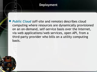 Deployment
Public Cloud (off-site and remote) describes cloud
computing where resources are dynamically provisioned
on an on-demand, self-service basis over the Internet,
via web applications/web services, open API, from a
third-party provider who bills on a utility computing
basis.
 