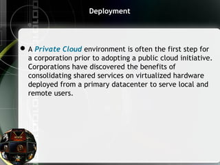 Deployment
A Private Cloud environment is often the first step for
a corporation prior to adopting a public cloud initiative.
Corporations have discovered the benefits of
consolidating shared services on virtualized hardware
deployed from a primary datacenter to serve local and
remote users.
 