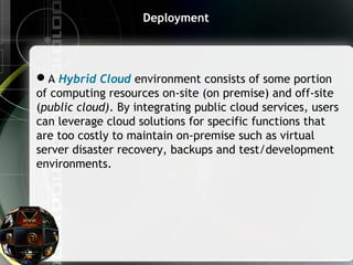 Deployment
A Hybrid Cloud environment consists of some portion
of computing resources on-site (on premise) and off-site
(public cloud). By integrating public cloud services, users
can leverage cloud solutions for specific functions that
are too costly to maintain on-premise such as virtual
server disaster recovery, backups and test/development
environments.  
 