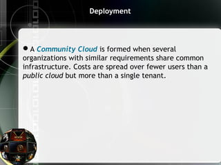 Deployment
A Community Cloud is formed when several
organizations with similar requirements share common
infrastructure. Costs are spread over fewer users than a
public cloud but more than a single tenant.
 