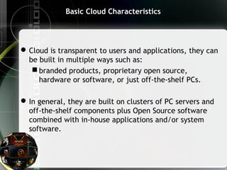 Basic Cloud Characteristics
Cloud is transparent to users and applications, they can
be built in multiple ways such as:
 branded products, proprietary open source,
hardware or software, or just off-the-shelf PCs.
In general, they are built on clusters of PC servers and
off-the-shelf components plus Open Source software
combined with in-house applications and/or system
software.
 
