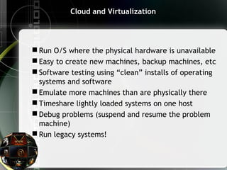 Cloud and Virtualization
 Run O/S where the physical hardware is unavailable
 Easy to create new machines, backup machines, etc
 Software testing using “clean” installs of operating
systems and software
 Emulate more machines than are physically there
 Timeshare lightly loaded systems on one host
 Debug problems (suspend and resume the problem
machine)
 Run legacy systems!
 
