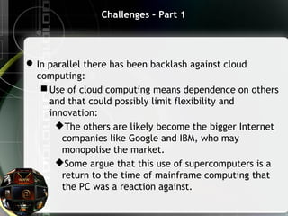 Challenges – Part 1
In parallel there has been backlash against cloud
computing:
 Use of cloud computing means dependence on others
and that could possibly limit flexibility and
innovation:
The others are likely become the bigger Internet
companies like Google and IBM, who may
monopolise the market.
Some argue that this use of supercomputers is a
return to the time of mainframe computing that
the PC was a reaction against.
 