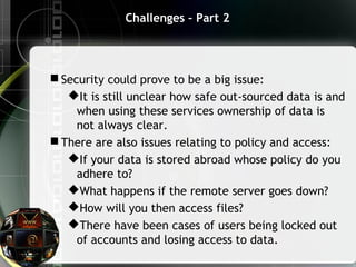 Challenges – Part 2
 Security could prove to be a big issue:
It is still unclear how safe out-sourced data is and
when using these services ownership of data is
not always clear.
 There are also issues relating to policy and access:
If your data is stored abroad whose policy do you
adhere to?
What happens if the remote server goes down?
How will you then access files?
There have been cases of users being locked out
of accounts and losing access to data.
 