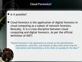 Cloud Forensics?
Is it possible?
Cloud forensics is the application of digital forensics in
cloud computing as a subset of network forensics.
Basically, it is a cross-discipline between cloud
computing and digital forensics. As per the official
definition of NIST:
“Digital Forensics is the application of science to the identification,
examination, collection, and analysis of data while preserving the
information and maintaining a strict chain of custody for the data.”
 
