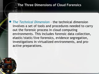 The Three Dimensions of Cloud Forensics
The Technical Dimension – the technical dimension
involves a set of tools and procedures needed to carry
out the forensic process in cloud computing
environments. This includes forensic data collection,
elastic/static/live forensics, evidence segregation,
investigations in virtualized environments, and pro-
active preparations.
 