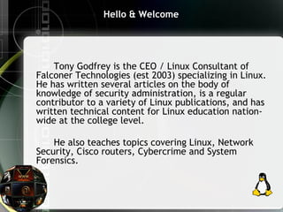 Hello & Welcome
Tony Godfrey is the CEO / Linux Consultant of
Falconer Technologies (est 2003) specializing in Linux.
He has written several articles on the body of
knowledge of security administration, is a regular
contributor to a variety of Linux publications, and has
written technical content for Linux education nation-
wide at the college level.
He also teaches topics covering Linux, Network
Security, Cisco routers, Cybercrime and System
Forensics.
 