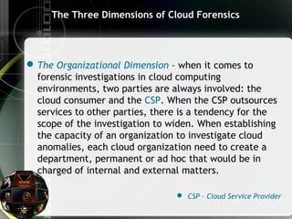 The Three Dimensions of Cloud Forensics
The Organizational Dimension – when it comes to
forensic investigations in cloud computing
environments, two parties are always involved: the
cloud consumer and the CSP. When the CSP outsources
services to other parties, there is a tendency for the
scope of the investigation to widen. When establishing
the capacity of an organization to investigate cloud
anomalies, each cloud organization need to create a
department, permanent or ad hoc that would be in
charged of internal and external matters.
 CSP – Cloud Service Provider
 