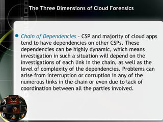 The Three Dimensions of Cloud Forensics
Chain of Dependencies – CSP and majority of cloud apps
tend to have dependencies on other CSPs. These
dependencies can be highly dynamic, which means
investigation in such a situation will depend on the
investigations of each link in the chain, as well as the
level of complexity of the dependencies. Problems can
arise from interruption or corruption in any of the
numerous links in the chain or even due to lack of
coordination between all the parties involved.
 