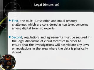 Legal Dimension?
First, the multi-jurisdiction and multi-tenancy
challenges which are considered as top level concerns
among digital forensic experts.
Second, regulations and agreements must be secured in
the legal dimension of cloud forensics in order to
ensure that the investigations will not violate any laws
or regulations in the area where the data is physically
stored.
 