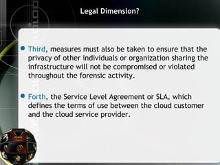 Legal Dimension?
Third, measures must also be taken to ensure that the
privacy of other individuals or organization sharing the
infrastructure will not be compromised or violated
throughout the forensic activity.
Forth, the Service Level Agreement or SLA, which
defines the terms of use between the cloud customer
and the cloud service provider.
 