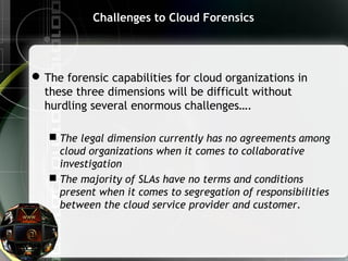 Challenges to Cloud Forensics
The forensic capabilities for cloud organizations in
these three dimensions will be difficult without
hurdling several enormous challenges….
 The legal dimension currently has no agreements among
cloud organizations when it comes to collaborative
investigation
 The majority of SLAs have no terms and conditions
present when it comes to segregation of responsibilities
between the cloud service provider and customer.
 