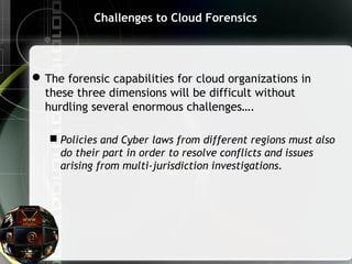 Challenges to Cloud Forensics
The forensic capabilities for cloud organizations in
these three dimensions will be difficult without
hurdling several enormous challenges….
 Policies and Cyber laws from different regions must also
do their part in order to resolve conflicts and issues
arising from multi-jurisdiction investigations.
 
