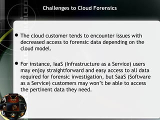 Challenges to Cloud Forensics
The cloud customer tends to encounter issues with
decreased access to forensic data depending on the
cloud model.
For instance, IaaS (Infrastructure as a Service) users
may enjoy straightforward and easy access to all data
required for forensic investigation, but SaaS (Software
as a Service) customers may won’t be able to access
the pertinent data they need.
 