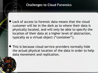 Challenges to Cloud Forensics
Lack of access to forensic data means that the cloud
customer will be in the dark as to where their data is
physically located, and will only be able to specify the
location of their data at a higher level of abstraction,
typically as a virtual object (“container”).
This is because cloud service providers normally hide
the actual physical location of the data in order to help
data movement and replication.
 