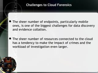 Challenges to Cloud Forensics
The sheer number of endpoints, particularly mobile
ones, is one of the biggest challenges for data discovery
and evidence collation.
The sheer number of resources connected to the cloud
has a tendency to make the impact of crimes and the
workload of investigation even larger.
 