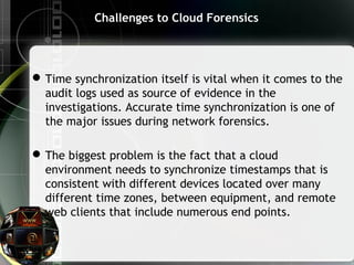 Challenges to Cloud Forensics
Time synchronization itself is vital when it comes to the
audit logs used as source of evidence in the
investigations. Accurate time synchronization is one of
the major issues during network forensics.
The biggest problem is the fact that a cloud
environment needs to synchronize timestamps that is
consistent with different devices located over many
different time zones, between equipment, and remote
web clients that include numerous end points.
 