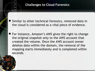 Challenges to Cloud Forensics
Similar to other technical forensics, removed data in
the cloud is considered as a vital piece of evidence.
For instance, Amazon’s AWS gives the right to change
the original snapshot only to the AWS account that
created the volume. Once the AWS account owner
deletes data within the domain, the removal of the
mapping starts immediately and is completed within
seconds.
 