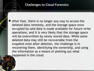 Challenges to Cloud Forensics
After that, there is no longer any way to access the
deleted data remotely, and the storage space once
occupied by said data is made available for future write
operations, and it is very likely that the storage space
will be overwritten by newly stored data. While some
deleted data may still be recoverable from the
snapshot even after deletion, the challenge is in
recovering them, identifying the ownership, and using
the information as a means of plotting out what
happened in the cloud.
 