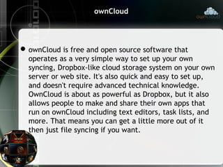 ownCloud
ownCloud is free and open source software that
operates as a very simple way to set up your own
syncing, Dropbox-like cloud storage system on your own
server or web site. It's also quick and easy to set up,
and doesn't require advanced technical knowledge.
OwnCloud is about as powerful as Dropbox, but it also
allows people to make and share their own apps that
run on ownCloud including text editors, task lists, and
more. That means you can get a little more out of it
then just file syncing if you want.
 