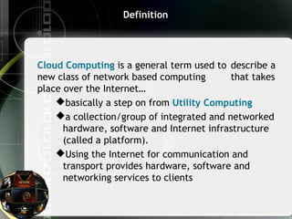 Definition
Cloud Computing is a general term used to describe a
new class of network based computing that takes
place over the Internet…
basically a step on from Utility Computing
a collection/group of integrated and networked
hardware, software and Internet infrastructure
(called a platform).
Using the Internet for communication and
transport provides hardware, software and
networking services to clients
 