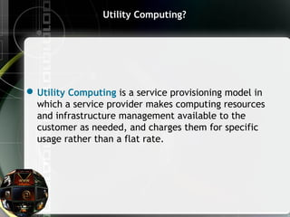 Utility Computing?
Utility Computing is a service provisioning model in
which a service provider makes computing resources
and infrastructure management available to the
customer as needed, and charges them for specific
usage rather than a flat rate.
 
