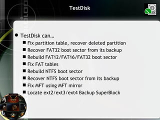TestDisk
TestDisk can…
 Fix partition table, recover deleted partition
 Recover FAT32 boot sector from its backup
 Rebuild FAT12/FAT16/FAT32 boot sector
 Fix FAT tables
 Rebuild NTFS boot sector
 Recover NTFS boot sector from its backup
 Fix MFT using MFT mirror
 Locate ext2/ext3/ext4 Backup SuperBlock
 