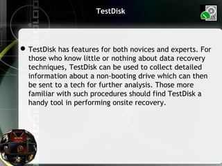 TestDisk
TestDisk has features for both novices and experts. For
those who know little or nothing about data recovery
techniques, TestDisk can be used to collect detailed
information about a non-booting drive which can then
be sent to a tech for further analysis. Those more
familiar with such procedures should find TestDisk a
handy tool in performing onsite recovery.
 