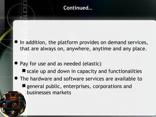 Continued…
In addition, the platform provides on demand services,
that are always on, anywhere, anytime and any place.
Pay for use and as needed (elastic)
 scale up and down in capacity and functionalities
The hardware and software services are available to
 general public, enterprises, corporations and
businesses markets
 