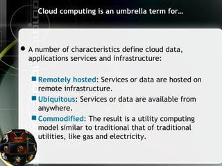 Cloud computing is an umbrella term for…
A number of characteristics define cloud data,
applications services and infrastructure:
 Remotely hosted: Services or data are hosted on
remote infrastructure.
 Ubiquitous: Services or data are available from
anywhere.
 Commodified: The result is a utility computing
model similar to traditional that of traditional
utilities, like gas and electricity.
 