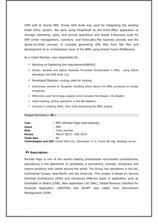 CRM with to Oracle EBS. Oracle SOA Suite was used for integrating the existing
Order Entry system. We were using PeopleSoft as the front-office application to
manage marketing, sales, and service operations and Oracle E-Business suite for
ERP (order management, inventory, and financials).The business process was the
Quote-to-Order process. It included generating XML files from flat files and
development of an orchestration layer of the BPEL using Oracle Fusion Middleware.
As a Team Member, was responsible for
 Working on Gathering the requirements(BRDS).
 Design, develop and deploy Business Processes Orchestrated in BPEL using Oracle
Jdeveloper and SOA Suite 11g.
 Developed Mediator routing rules for routing.
 Extensively worked on Exception handling which allows the BPEL processes to handle
exceptions.
 Effectively used Technology adapter which includes File Adapter, Db Adapter.
 Used inserting, polling operations in the DB Adapters.
 Involved in creating XSDs, XSLs while developing the BPEL project.
Project Summary - II :
Title : MPI (Michael Page International).
Client : MPI
Role : Team member
Period : March 2013 - Feb 2014
Team Size : 09
Technologies and IDE: Oracle SOA 11G, JDeveloper 11.X, Oracle DB 10g, Weblogic server.
? Description:
Michael Page is one of the world's leading professional recruitment consultancies,
specializing in the placement of candidates in permanent, contract, temporary and
interim positions with clients around the world. The Group has operations in the UK,
Continental Europe, Asia-Pacific and the Americas. This project is based on Service
Oriented Architecture (SOA) and introduces different types of application such as
Candidate on Board (COB), New application List (NAL), Global Revenue Interface for
Financial Application (GRIFFIN) and ADAPT also called Core Recruitment
Management (CRM).
 