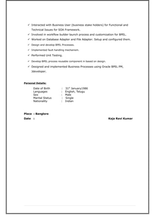  Interacted with Business User (business stake holders) for Functional and
Technical Issues for SOA Framework.
 Involved in workflow builder launch process and customization for BPEL.
 Worked on Database Adapter and File Adapter. Setup and configured them.
 Design and develop BPEL Processes.
 Implemented fault handling mechanism.
 Performed Unit Testing.
 Develop BPEL process reusable component in based on design.
 Designed and implemented Business Processes using Oracle BPEL PM,
Jdeveloper.
Personal Details:
Date of Birth : 31st
January1986
Languages : English, Telugu
Sex : Male
Marital Status : Single
Nationality : Indian
Place : Banglore
Date : Kaja Ravi Kumar
 