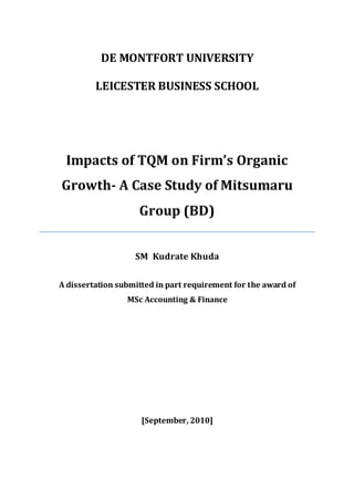 DE MONTFORT UNIVERSITY
LEICESTER BUSINESS SCHOOL
Impacts of TQM on Firm’s Organic
Growth- A Case Study of Mitsumaru
Group (BD)
SM Kudrate Khuda
A dissertation submitted in part requirement for the award of
MSc Accounting & Finance
[September, 2010]
 