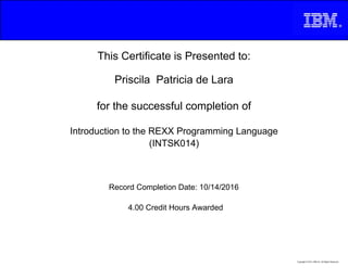 This Certificate is Presented to:
Priscila Patricia de Lara
for the successful completion of
Introduction to the REXX Programming Language
(INTSK014)
4.00 Credit Hours Awarded
Record Completion Date: 10/14/2016
Copyright © 2013, IBM Inc. All Rights Reserved.
 