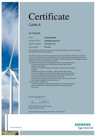 Cable A
SE-P-06200
Name: Craig Godbold
Company / GID no.: individual learner /
Date of completion: 20 October 2016
Date of expiry: No expiry
This certificate is only valid as long as the certificate holder has access to updated
Siemens Wind Power documentation.
The Cable A course provides the participants with the knowledge of different small cables
used in wind turbines and enables them to perform cable work tasks properly by means of
practical exercises in mounting and stripping the cables according to the assembly and work
instructions in Siemens Wind Power manuals
The participant have gained knowledge and skills in the following fields:
• Recognize the types and characteristics of small cables used in
Siemens wind turbines
• Explain the common methods to eliminate noise by proper shielding
of cables
• Recognize the tools for shielded, rubber and fiber optic cables
• Carry out stripping and mounting the cable ties, ferrules, terminals
and ground cables according to Siemens Wind Power assembly and
work instructions and by using the proper hand tools
• Demonstrate the right bending radius of cables according to Siemens
Wind Power assembly and work instructions
The participant is qualified to:
• Install small cables in Siemens wind turbines by use of proper hand
tools and following the Siemens Wind Power assembly and work
instructions
Brande, 20 October 2016
 