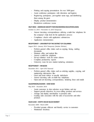Page 2
- Printing and copying presentations for over 3000 guest
- Assist conference participates with directions and logistics
- Registering participates, put together name tags, and distributing
them among the guest
- Display product demonstration
- Breakdown conference rooms
HELP DESK – AMERICAN SOCIETY FOR ENGINEERING EDUCATION(ASEE)
October 21, 2015 – November 13, 2015 Temporary
- Answer incoming correspondences utilizing a multi-line telephone for
the company’s help desk for the application process
- Compliance checks with application submissions
- Application demonstration
RECEPTIONIST – UNIVERSITYOF THE DISTRICT OF COLUMBIA
August 2013 – January 2014 Temporary (Student Worker)
- Perform general office duties such as copying, faxing, mailing
documents.
- Maintain office and student files
- Answer a multi-line telephone
- Set-up volunteer work for senior citizens
- Complete productivity reports
- University tours for new student including orientation.
RECEPTIONIST – HR BLOCK
December 2011 – April 2012 Seasonal
- Perform general office duties such as ordering supplies, copying, and
maintaining information files
- Greet and assist visitors to specific individuals
- Answer incoming calls on multi-line telephones
- Open and sort incoming correspondence, including faxes and emails
SALESPERSON/CASHIER – SHOE WOO
May 2010 - December 2010
- Assist customers in shoe selection as per fashion and size
- Support growth objectives by cross-selling products and services
- Arrange and display merchandise to promote sales
- Leading sales associates with the sales of accessories and other
products
SALES LEAD – WHITE HOUSE BLACK MARKET
November 2008 – March 2009
- Provided prompt, efficient and friendly service to customers
- Maintained Inventory
 