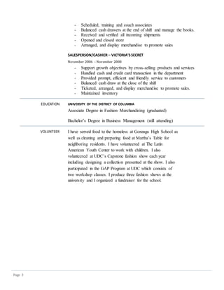 Page 3
- Scheduled, training and coach associates
- Balanced cash drawers at the end of shift and manage the books.
- Received and verified all incoming shipments
- Opened and closed store
- Arranged, and display merchandise to promote sales
SALESPERSON/CASHIER – VICTORIA’SSECRET
November 2006 – November 2008
- Support growth objectives by cross-selling products and services
- Handled cash and credit card transaction in the department
- Provided prompt, efficient and friendly service to customers
- Balanced cash draw at the close of the shift
- Ticketed, arranged, and display merchandise to promote sales.
- Maintained inventory
EDUCATION UNIVERSITY OF THE DISTRICT OF COLUMBIA
Associate Degree in Fashion Merchandising (graduated)
Bachelor’s Degree in Business Management (still attending)
VOLUNTEER I have served food to the homeless at Gonzaga High School as
well as cleaning and preparing food at Martha’s Table for
neighboring residents. I have volunteered at The Latin
American Youth Center to work with children. I also
volunteered at UDC’s Capstone fashion show each year
including designing a collection presented at the show. I also
participated in the GAP Program at UDC which consists of
two workshop classes. I produce three fashion shows at the
university and I organized a fundraiser for the school.
 