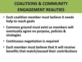 COALITIONS & COMMUNITY
ENGAGEMENT REALITIES
• Each coalition member must believe it needs
help to reach goals
• Common ground must exist so members will
eventually agree on purpose, policies &
strategies
• Continuous negotiation is required
• Each member must believe that it will receive
benefits that match/exceed their contributions
 