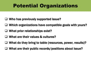 Potential Organizations
 Who has previously supported issue?
 Which organizations have compatible goals with yours?
 What prior relationships exist?
 What are their values & cultures?
 What do they bring to table (resources, power, results)?
 What are their public records/positions about issue?
 