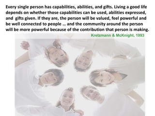 Every single person has capabilities, abilities, and gifts. Living a good life
depends on whether those capabilities can be used, abilities expressed,
and gifts given. If they are, the person will be valued, feel powerful and
be well connected to people … and the community around the person
will be more powerful because of the contribution that person is making.
Kretzmann & McKnight, 1993
 