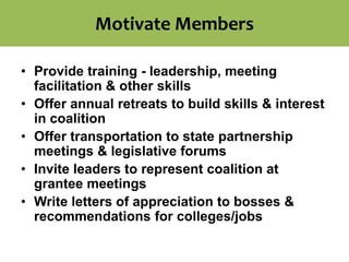 Motivate Members
• Provide training - leadership, meeting
facilitation & other skills
• Offer annual retreats to build skills & interest
in coalition
• Offer transportation to state partnership
meetings & legislative forums
• Invite leaders to represent coalition at
grantee meetings
• Write letters of appreciation to bosses &
recommendations for colleges/jobs
 