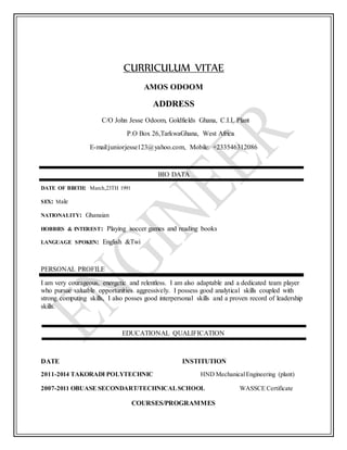 CURRICULUM VITAE
AMOS ODOOM
ADDRESS
C/O John Jesse Odoom, Goldfields Ghana, C.I.L Plant
P.O Box 26,TarkwaGhana, West Africa
E-mail:juniorjesse123@yahoo.com, Mobile: +233546312086
BIO DATA
DATE OF BIRTH: March,23TH 1991
SEX: Male
NATIONALITY: Ghanaian
HOBBIES & INTEREST: Playing soccer games and reading books
LANGUAGE SPOKEN: English &Twi
PERSONAL PROFILE
I am very courageous, energetic and relentless. I am also adaptable and a dedicated team player
who pursue valuable opportunities aggressively. I possess good analytical skills coupled with
strong computing skills, I also posses good interpersonal skills and a proven record of leadership
skills.
EDUCATIONAL QUALIFICATION
DATE INSTITUTION
2011-2014 TAKORADI POLYTECHNIC HND MechanicalEngineering (plant)
2007-2011 OBUASE SECONDART/TECHNICALSCHOOL WASSCE Certificate
COURSES/PROGRAMMES
 