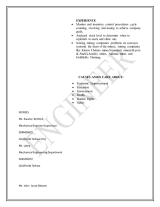 EXPERIENCE
 Monitor and inventory control procedures ,cycle
counting, receiving and issuing to achieve company
goals.
 Analyzed stock level to determine when to
replenish to stock and client site.
 Solving mining companies problems on conveyor
systems( the heart of the mines), mining companies
like Kinros Chirano mines,Newmont mines(Akyem
& Ahafo),Asanko mines, Adamus mines and
Goldfields Damang.
CAUSES AMOS CARE ABOUT:
 Economic Empowerment
 Education
 Environment
 Health
 Human Rights
 Safety
REFREES
Mr. Kwame Bethleb
Mechanical EngineerSupervisor
0244454672
GoldfieldsTarkwa(CIL)
Mr. Latey
Mechanical EngineeringDepartment
0243250272
GoldfieldsTarkwa
Mr. John Jesse Odoom
 