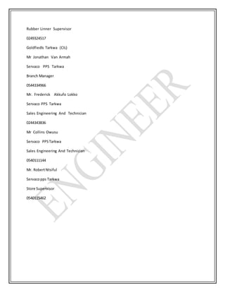 Rubber Linner Supervisor
0249324517
Goldfiedls Tarkwa (CIL)
Mr Jonathan Van Armah
Servaco PPS Tarkwa
Branch Manager
0544334966
Mr. Frederick Akkufo Lokko
Servaco PPS Tarkwa
Sales Engineering And Technician
0244343836
Mr Collins Owusu
Servaco PPSTarkwa
Sales Engineering And Technician
0540111144
Mr. RobertNtsiful
Servacopps Tarkwa
Store Supervisor
0540115462
 